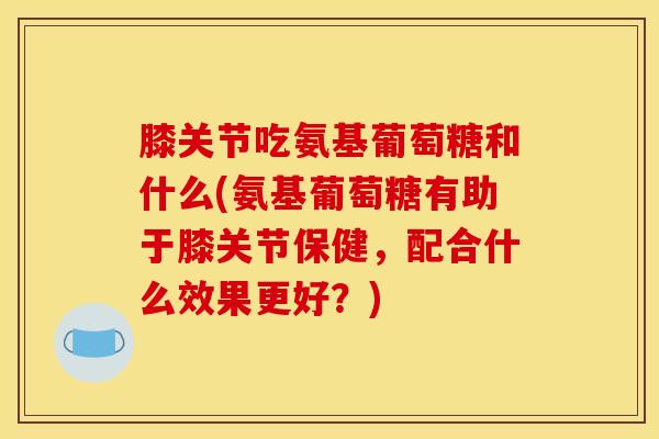 膝关节吃氨基葡萄糖和什么(氨基葡萄糖有助于膝关节保健,配合什么效果更好?) 膝关节吃氨基葡萄糖和什么(氨基葡萄糖有助于膝关节保健,配合什么效果更好?)