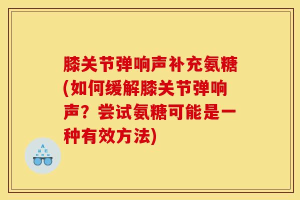 膝关节弹响声补充氨糖(如何缓解膝关节弹响声？尝试氨糖可能是一种有效方法)