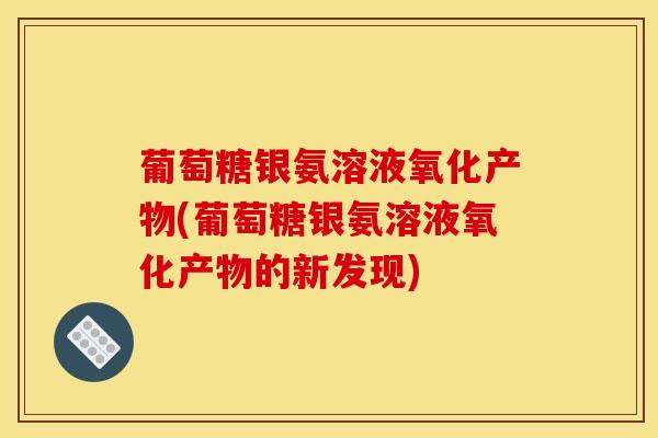 葡萄糖银氨溶液氧化产物(葡萄糖银氨溶液氧化产物的新发现)