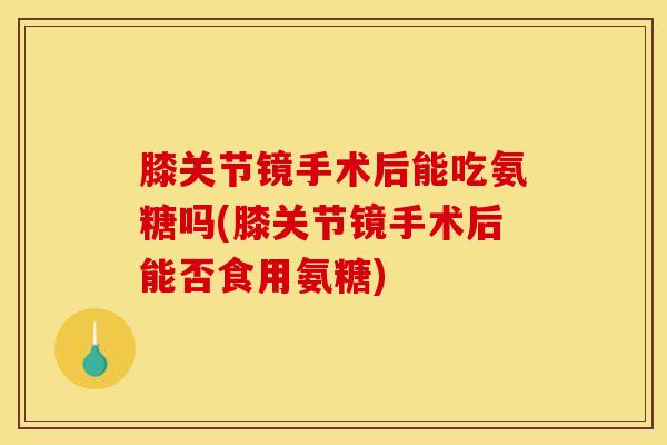 膝关节镜手术后能吃氨糖吗(膝关节镜手术后能否食用氨糖)