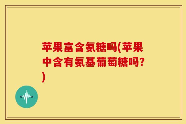 苹果富含氨糖吗(苹果中含有氨基葡萄糖吗？)