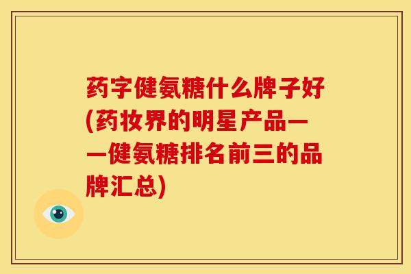 药字健氨糖什么牌子好(药妆界的明星产品——健氨糖排名前三的品牌汇总) 药字健氨糖什么牌子好(药妆界的明星产品——健氨糖排名前三的品牌汇总)