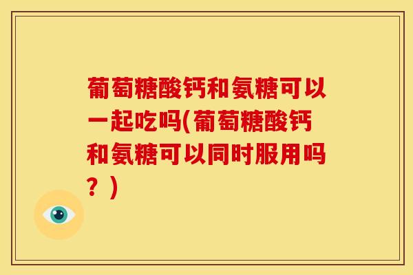 葡萄糖酸钙和氨糖可以一起吃吗(葡萄糖酸钙和氨糖可以同时服用吗？)