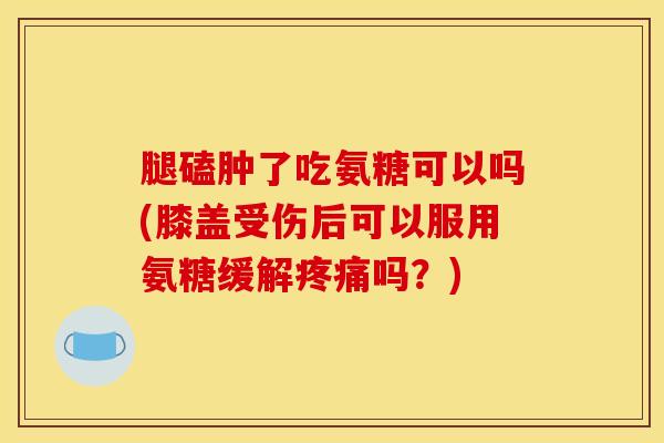 腿磕肿了吃氨糖可以吗(膝盖受伤后可以服用氨糖缓解吗?) 腿磕肿了吃氨糖可以吗(膝盖受伤后可以服用氨糖缓解吗?)