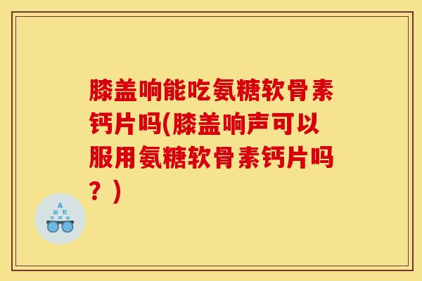 膝盖响能吃氨糖软骨素钙片吗(膝盖响声可以服用氨糖软骨素钙片吗？)