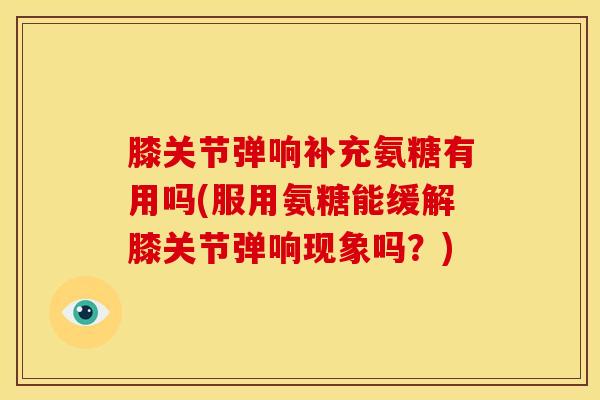 膝关节弹响补充氨糖有用吗(服用氨糖能缓解膝关节弹响现象吗?) 膝关节弹响补充氨糖有用吗(服用氨糖能缓解膝关节弹响现象吗?)