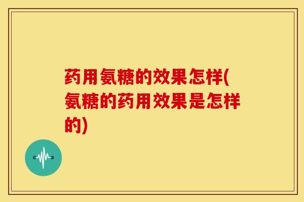 药用氨糖的效果怎样(氨糖的药用效果是怎样的) 药用氨糖的效果怎样(氨糖的药用效果是怎样的)