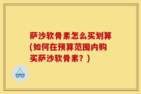 萨沙软骨素怎么买划算(如何在预算范围内购买萨沙软骨素?) 萨沙软骨素怎么买划算(如何在预算范围内购买萨沙软骨素?)