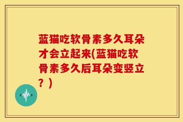 蓝猫吃软骨素多久耳朵才会立起来(蓝猫吃软骨素多久后耳朵变竖立?) 蓝猫吃软骨素多久耳朵才会立起来(蓝猫吃软骨素多久后耳朵变竖立?)