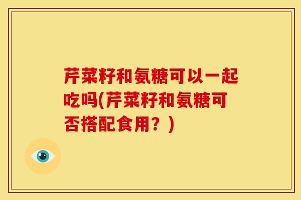 芹菜籽和氨糖可以一起吃吗(芹菜籽和氨糖可否搭配食用？)