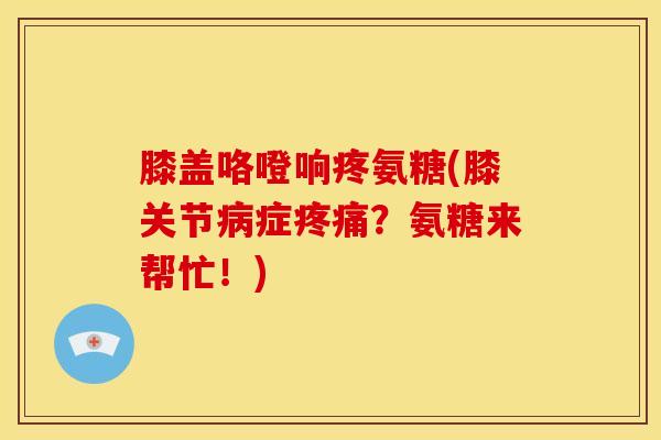 膝盖咯噔响疼氨糖(膝关节症?氨糖来帮忙!) 膝盖咯噔响疼氨糖(膝关节症?氨糖来帮忙!)
