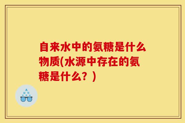自来水中的氨糖是什么物质(水源中存在的氨糖是什么?) 自来水中的氨糖是什么物质(水源中存在的氨糖是什么?)