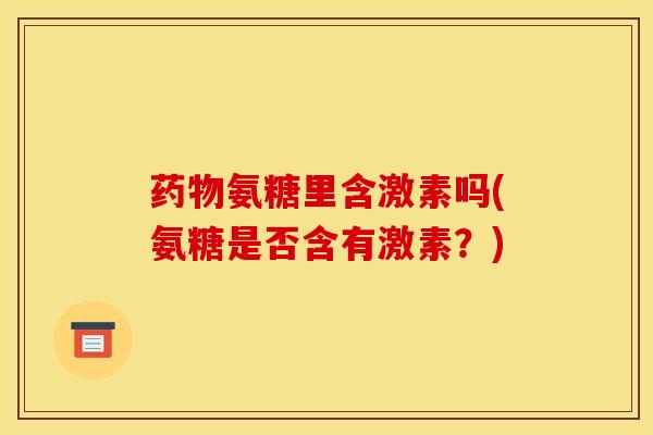 氨糖里含激素吗(氨糖是否含有激素?) 氨糖里含激素吗(氨糖是否含有激素?)