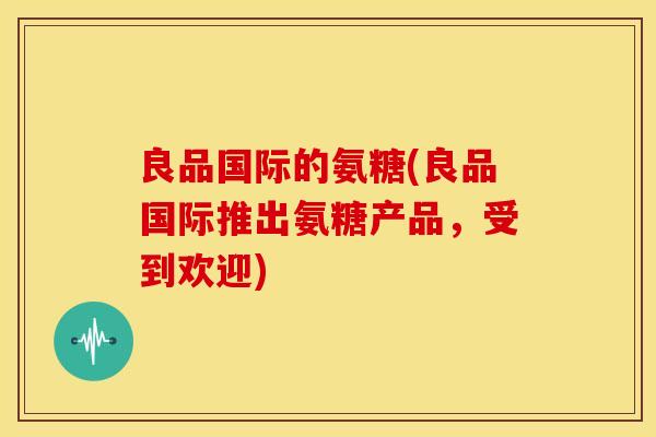 良品国际的氨糖(良品国际推出氨糖产品,受到欢迎) 良品国际的氨糖(良品国际推出氨糖产品,受到欢迎)