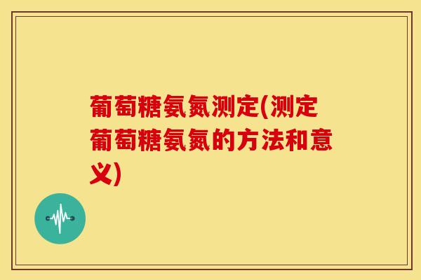 葡萄糖氨氮测定(测定葡萄糖氨氮的方法和意义) 葡萄糖氨氮测定(测定葡萄糖氨氮的方法和意义)