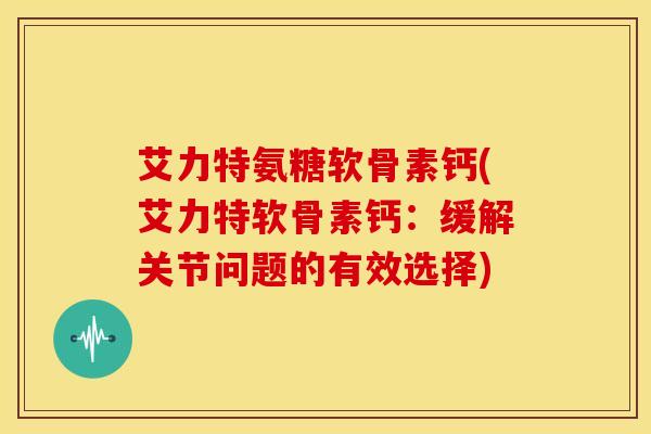 艾力特氨糖软骨素钙(艾力特软骨素钙：缓解关节问题的有效选择)