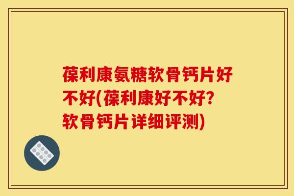 葆利康氨糖软骨钙片好不好(葆利康好不好?软骨钙片详细评测) 葆利康氨糖软骨钙片好不好(葆利康好不好?软骨钙片详细评测)