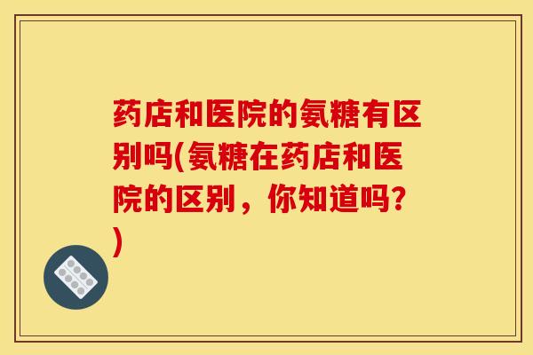 药店和医院的氨糖有区别吗(氨糖在药店和医院的区别,你知道吗?) 药店和医院的氨糖有区别吗(氨糖在药店和医院的区别,你知道吗?)