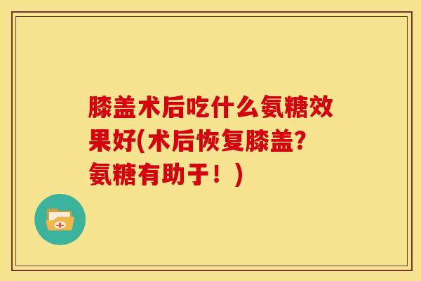 膝盖术后吃什么氨糖效果好(术后恢复膝盖？氨糖有助于！)