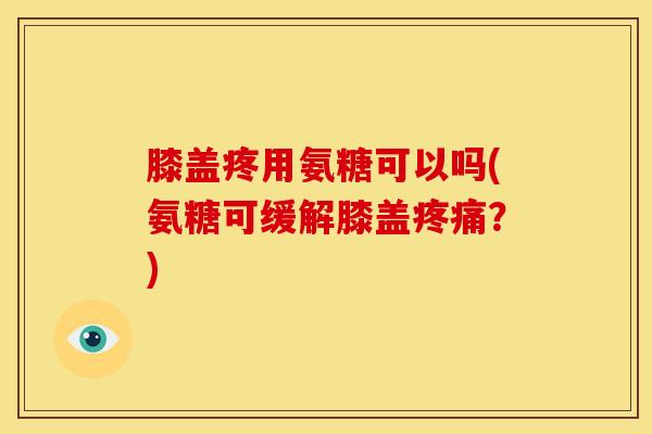 膝盖疼用氨糖可以吗(氨糖可缓解膝盖？)