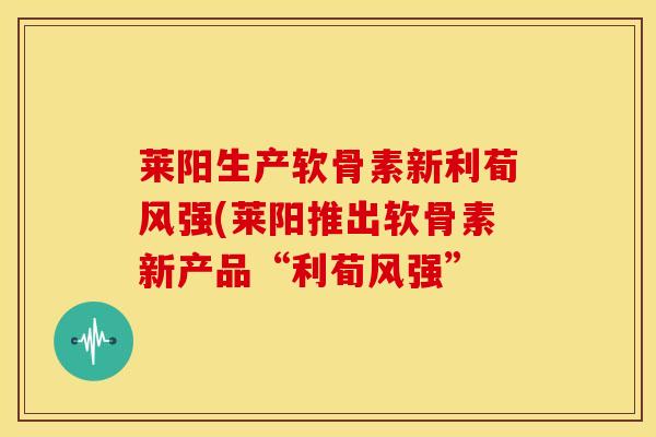 莱阳生产软骨素新利荀风强(莱阳推出软骨素新产品“利荀风强” 莱阳生产软骨素新利荀风强(莱阳推出软骨素新产品“利荀风强”