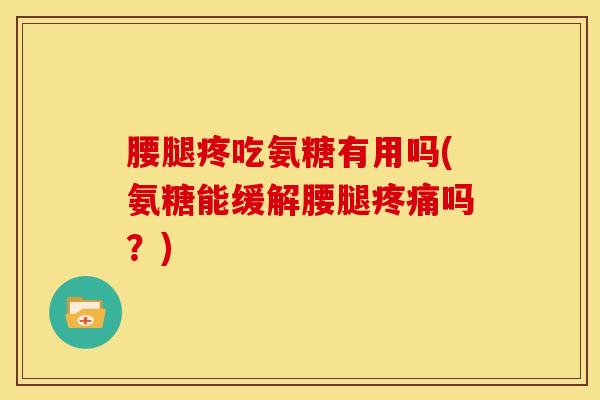 腰腿疼吃氨糖有用吗(氨糖能缓解腰腿吗？)