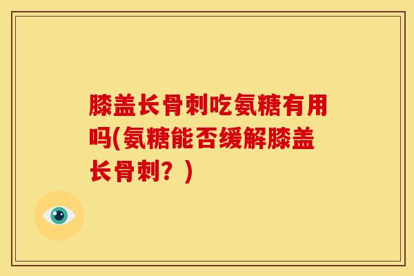 膝盖长吃氨糖有用吗(氨糖能否缓解膝盖长?) 膝盖长吃氨糖有用吗(氨糖能否缓解膝盖长?)