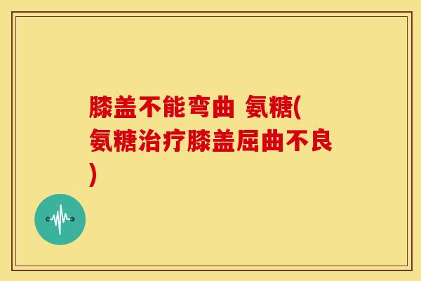 膝盖不能弯曲 氨糖(氨糖膝盖屈曲不良)