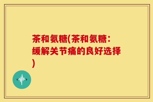 茶和氨糖(茶和氨糖:缓解关节痛的良好选择) 茶和氨糖(茶和氨糖:缓解关节痛的良好选择)