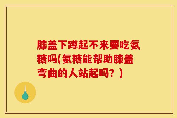 膝盖下蹲起不来要吃氨糖吗(氨糖能帮助膝盖弯曲的人站起吗?) 膝盖下蹲起不来要吃氨糖吗(氨糖能帮助膝盖弯曲的人站起吗?)