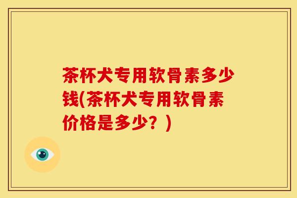 茶杯犬专用软骨素多少钱(茶杯犬专用软骨素价格是多少?) 茶杯犬专用软骨素多少钱(茶杯犬专用软骨素价格是多少?)