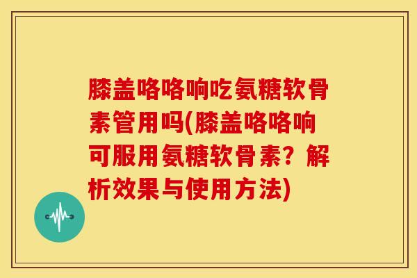 膝盖咯咯响吃氨糖软骨素管用吗(膝盖咯咯响可服用氨糖软骨素？解析效果与使用方法)