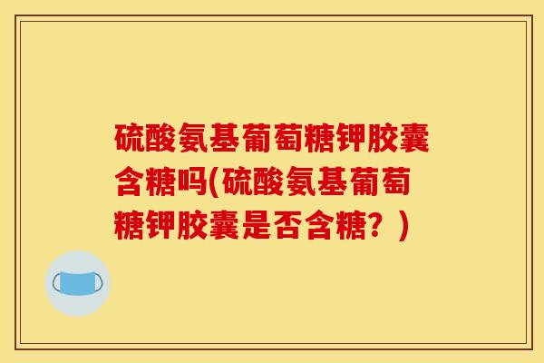 硫酸氨基葡萄糖钾胶囊含糖吗(硫酸氨基葡萄糖钾胶囊是否含糖？)
