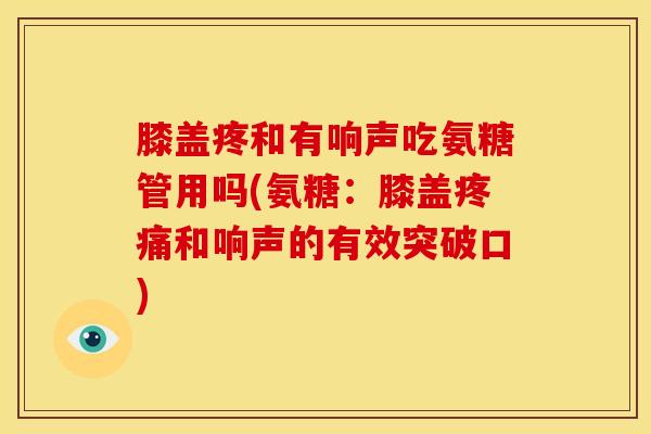 膝盖疼和有响声吃氨糖管用吗(氨糖：膝盖和响声的有效突破口)