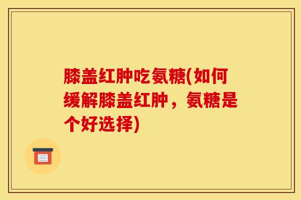 膝盖红肿吃氨糖(如何缓解膝盖红肿,氨糖是个好选择) 膝盖红肿吃氨糖(如何缓解膝盖红肿,氨糖是个好选择)