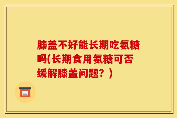 膝盖不好能长期吃氨糖吗(长期食用氨糖可否缓解膝盖问题?) 膝盖不好能长期吃氨糖吗(长期食用氨糖可否缓解膝盖问题?)