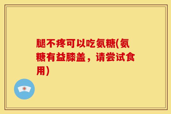 腿不疼可以吃氨糖(氨糖有益膝盖，请尝试食用)