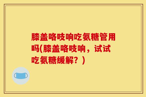 膝盖咯吱响吃氨糖管用吗(膝盖咯吱响,试试吃氨糖缓解?) 膝盖咯吱响吃氨糖管用吗(膝盖咯吱响,试试吃氨糖缓解?)