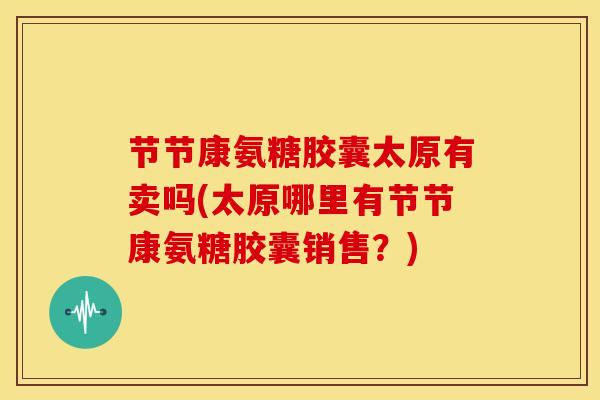节节康氨糖胶囊太原有卖吗(太原哪里有节节康氨糖胶囊销售？)
