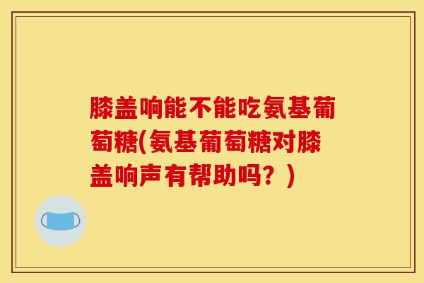 膝盖响能不能吃氨基葡萄糖(氨基葡萄糖对膝盖响声有帮助吗?) 膝盖响能不能吃氨基葡萄糖(氨基葡萄糖对膝盖响声有帮助吗?)