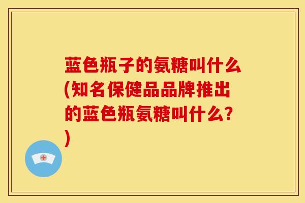 蓝色瓶子的氨糖叫什么(知名保健品品牌推出的蓝色瓶氨糖叫什么？)