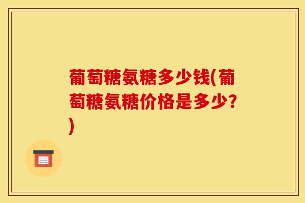 葡萄糖氨糖多少钱(葡萄糖氨糖价格是多少?) 葡萄糖氨糖多少钱(葡萄糖氨糖价格是多少?)