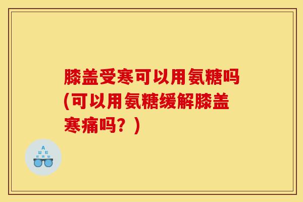 膝盖受寒可以用氨糖吗(可以用氨糖缓解膝盖寒痛吗？)