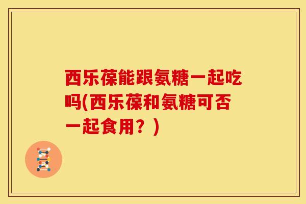 西乐葆能跟氨糖一起吃吗(西乐葆和氨糖可否一起食用？)