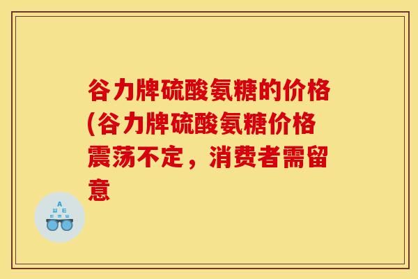 谷力牌硫酸氨糖的价格(谷力牌硫酸氨糖价格震荡不定，消费者需留意