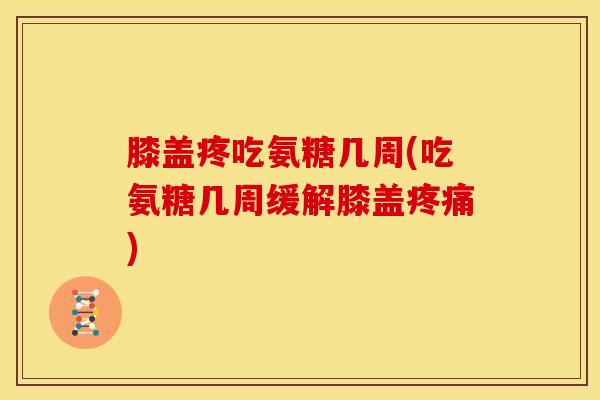 膝盖疼吃氨糖几周(吃氨糖几周缓解膝盖)