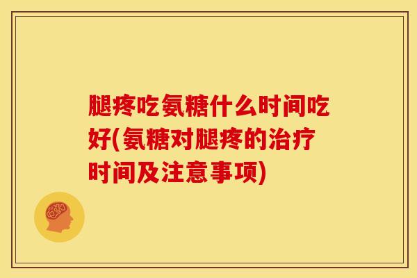 腿疼吃氨糖什么时间吃好(氨糖对腿疼的时间及注意事项)