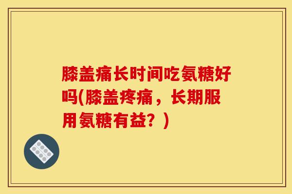 膝盖痛长时间吃氨糖好吗(膝盖,长期服用氨糖有益?) 膝盖痛长时间吃氨糖好吗(膝盖,长期服用氨糖有益?)