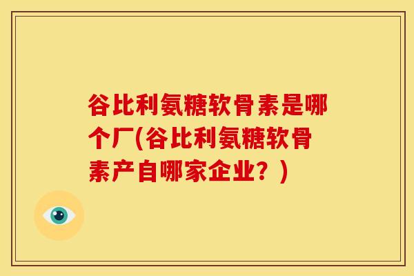 谷比利氨糖软骨素是哪个厂(谷比利氨糖软骨素产自哪家企业?) 谷比利氨糖软骨素是哪个厂(谷比利氨糖软骨素产自哪家企业?)