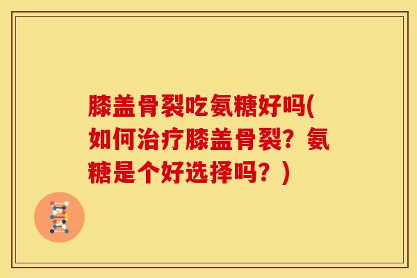 膝盖骨裂吃氨糖好吗(如何膝盖骨裂?氨糖是个好选择吗?) 膝盖骨裂吃氨糖好吗(如何膝盖骨裂?氨糖是个好选择吗?)